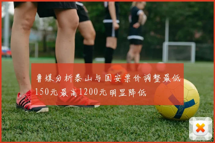 鲁媒分析泰山与国安票价调整最低150元最高1200元明显降低