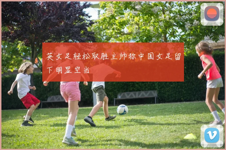 英女足轻松取胜主帅称中国女足留下明显空当