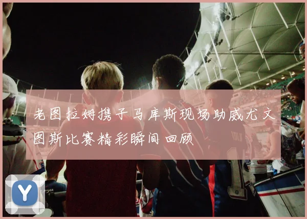 老图拉姆携子马库斯现场助威尤文图斯比赛精彩瞬间回顾