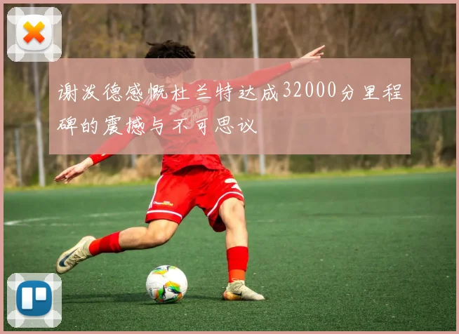 谢泼德感慨杜兰特达成32000分里程碑的震撼与不可思议