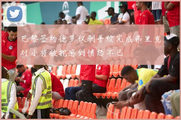巴黎签约德罗仅剩手续完成弗里克对小将被挖感到愤怒不已