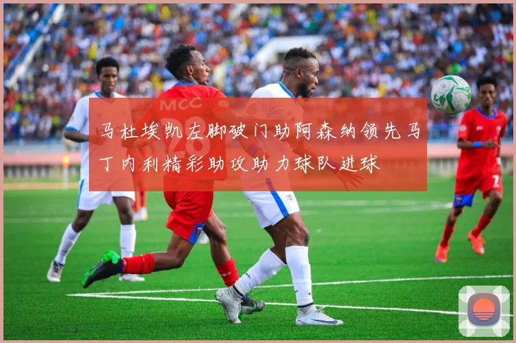 马杜埃凯左脚破门助阿森纳领先马丁内利精彩助攻助力球队进球
