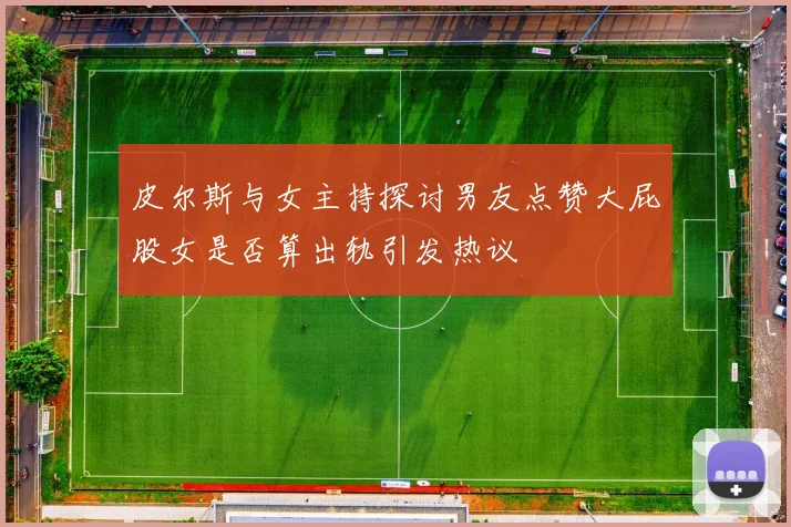 皮尔斯与女主持探讨男友点赞大屁股女是否算出轨引发热议