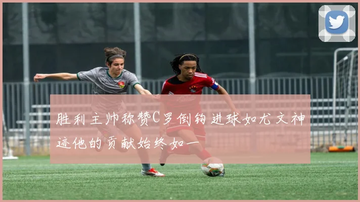 胜利主帅称赞C罗倒钩进球如尤文神迹他的贡献始终如一