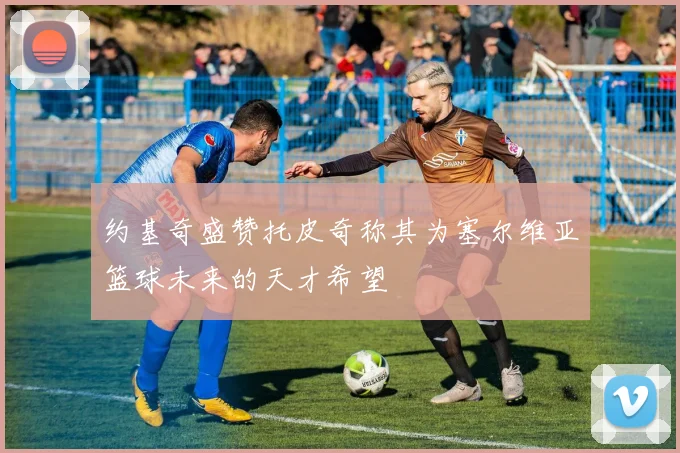 约基奇盛赞托皮奇称其为塞尔维亚篮球未来的天才希望
