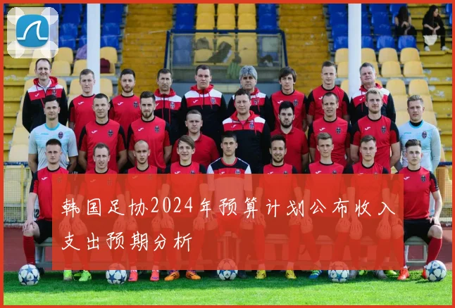 韩国足协2024年预算计划公布收入支出预期分析