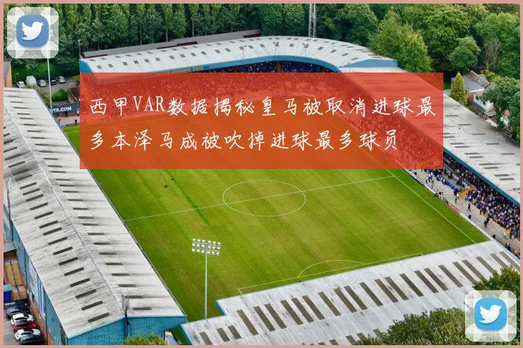 西甲VAR数据揭秘皇马被取消进球最多本泽马成被吹掉进球最多球员