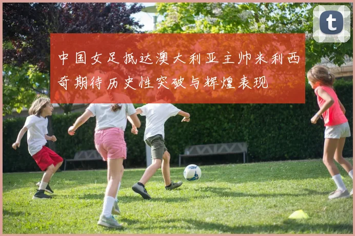 中国女足抵达澳大利亚主帅米利西奇期待历史性突破与辉煌表现