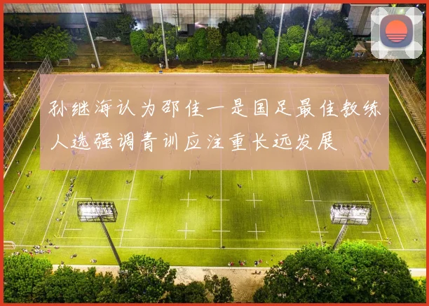 孙继海认为邵佳一是国足最佳教练人选强调青训应注重长远发展