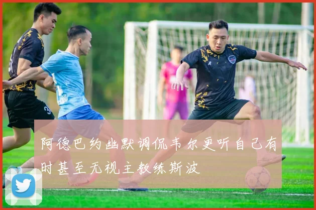 阿德巴约幽默调侃韦尔更听自己有时甚至无视主教练斯波