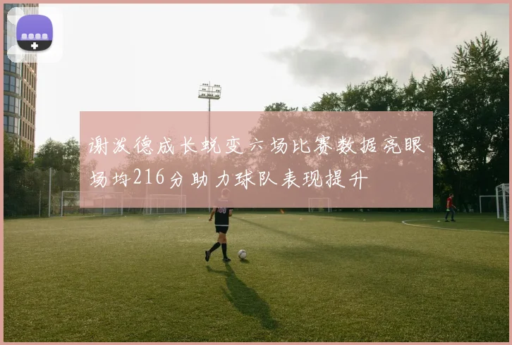 谢泼德成长蜕变六场比赛数据亮眼场均216分助力球队表现提升