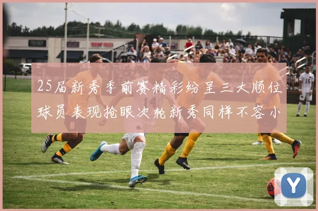 25届新秀季前赛精彩纷呈三大顺位球员表现抢眼次轮新秀同样不容小觑