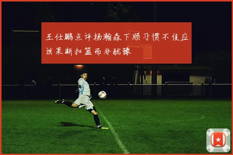 王仕鹏点评杨瀚森下顺习惯不佳应该果断扣篮而非犹豫