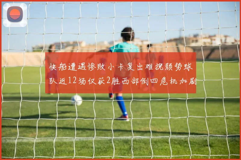 快船遭遇惨败小卡复出难挽颓势球队近12场仅获2胜西部倒四危机加剧