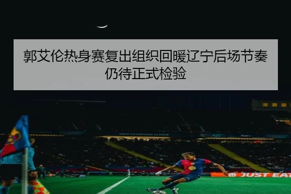 郭艾伦热身赛复出组织回暖辽宁后场节奏仍待正式检验